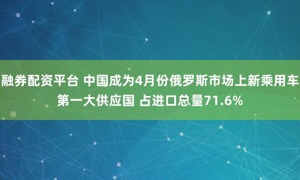 融券配资平台 中国成为4月份俄罗斯市场上新乘用车第一大供应国 占进口总量71.6%