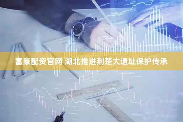 富豪配资官网 湖北推进荆楚大遗址保护传承