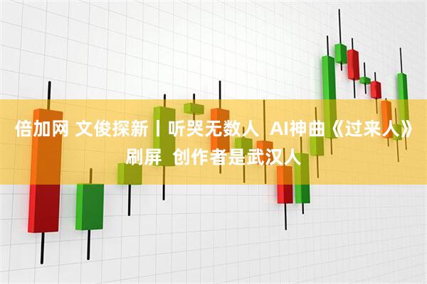 倍加网 文俊探新丨听哭无数人  AI神曲《过来人》刷屏  创作者是武汉人