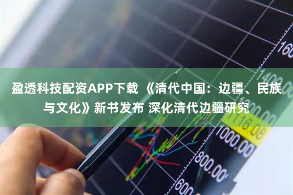 盈透科技配资APP下载 《清代中国：边疆、民族与文化》新书发布 深化清代边疆研究
