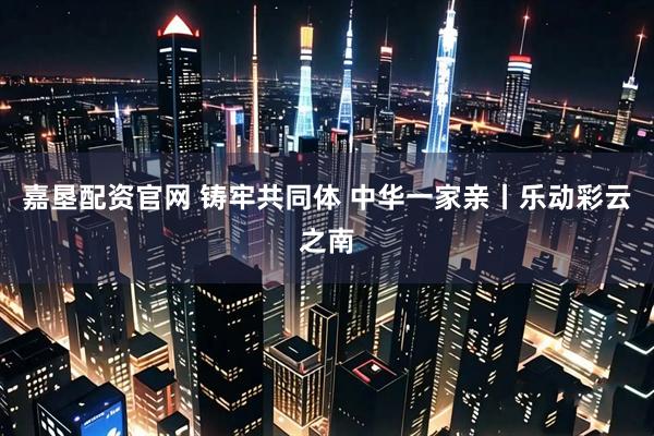 嘉垦配资官网 铸牢共同体 中华一家亲丨乐动彩云之南
