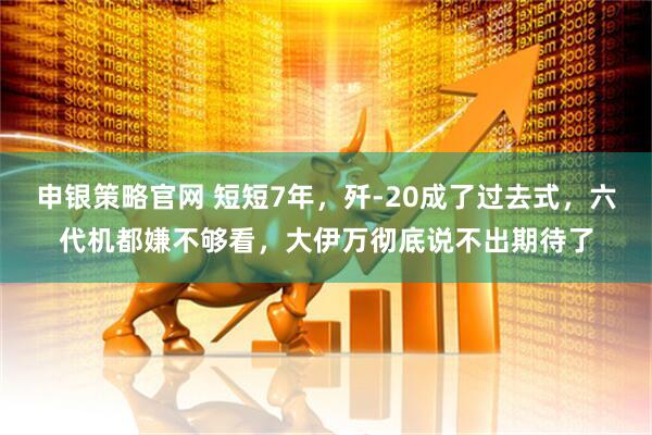 申银策略官网 短短7年，歼-20成了过去式，六代机都嫌不够看，大伊万彻底说不出期待了